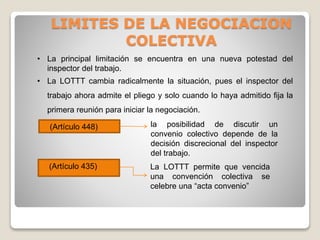 LIMITES DE LA NEGOCIACION
COLECTIVA
• La principal limitación se encuentra en una nueva potestad del
inspector del trabajo.
• La LOTTT cambia radicalmente la situación, pues el inspector del
trabajo ahora admite el pliego y solo cuando lo haya admitido fija la
primera reunión para iniciar la negociación.
(Artículo 448)
La LOTTT permite que vencida
una convención colectiva se
celebre una “acta convenio”
(Artículo 435)
la posibilidad de discutir un
convenio colectivo depende de la
decisión discrecional del inspector
del trabajo.
 