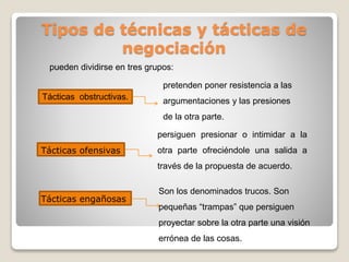 Tipos de técnicas y tácticas de
negociación
pueden dividirse en tres grupos:
Tácticas obstructivas.
pretenden poner resistencia a las
argumentaciones y las presiones
de la otra parte.
Tácticas ofensivas
persiguen presionar o intimidar a la
otra parte ofreciéndole una salida a
través de la propuesta de acuerdo.
Tácticas engañosas
Son los denominados trucos. Son
pequeñas “trampas” que persiguen
proyectar sobre la otra parte una visión
errónea de las cosas.
 