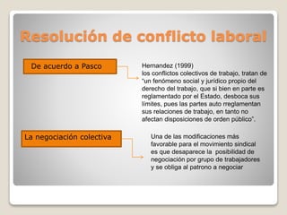 Resolución de conflicto laboral
De acuerdo a Pasco Hernandez (1999)
los conflictos colectivos de trabajo, tratan de
“un fenómeno social y jurídico propio del
derecho del trabajo, que si bien en parte es
reglamentado por el Estado, desboca sus
límites, pues las partes auto rreglamentan
sus relaciones de trabajo, en tanto no
afectan disposiciones de orden público”.
La negociación colectiva Una de las modificaciones más
favorable para el movimiento sindical
es que desaparece la posibilidad de
negociación por grupo de trabajadores
y se obliga al patrono a negociar
 