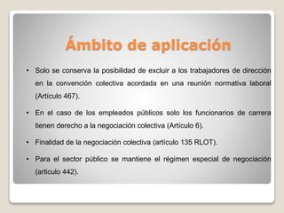 Ámbito de aplicación
• Solo se conserva la posibilidad de excluir a los trabajadores de dirección
en la convención colectiva acordada en una reunión normativa laboral
(Artículo 467).
• En el caso de los empleados públicos solo los funcionarios de carrera
tienen derecho a la negociación colectiva (Artículo 6).
• Finalidad de la negociación colectiva (artículo 135 RLOT).
• Para el sector público se mantiene el régimen especial de negociación
(articulo 442).
 