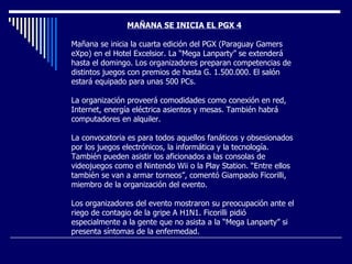 MAÑANA SE INICIA EL PGX 4 Mañana se inicia la cuarta edición del PGX (Paraguay Gamers eXpo) en el Hotel Excelsior. La “Mega Lanparty” se extenderá hasta el domingo. Los organizadores preparan competencias de distintos juegos con premios de hasta G. 1.500.000. El salón estará equipado para unas 500 PCs.  La organización proveerá comodidades como conexión en red, Internet, energía eléctrica asientos y mesas. También habrá computadores en alquiler.     La convocatoria es para todos aquellos fanáticos y obsesionados por los juegos electrónicos, la informática y la tecnología. También pueden asistir los aficionados a las consolas de videojuegos como el Nintendo Wii o la Play Station. “Entre ellos también se van a armar torneos”, comentó Giampaolo Ficorilli, miembro de la organización del evento.     Los organizadores del evento mostraron su preocupación ante el riego de contagio de la gripe A H1N1. Ficorilli pidió especialmente a la gente que no asista a la “Mega Lanparty” si presenta síntomas de la enfermedad.         