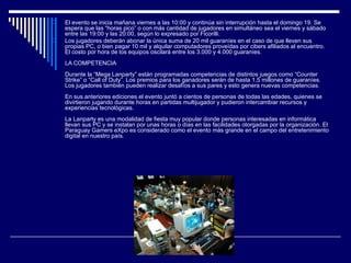 El evento se inicia mañana viernes a las 10:00 y continúa sin interrupción hasta el domingo 19. Se espera que las “horas pico” o con más cantidad de jugadores en simultáneo sea el viernes y sábado entre las 19:00 y las 20:00, según lo expresado por Ficorilli.    Los jugadores deberán abonar la única suma de 20 mil guaraníes en el caso de que lleven sus propias PC, o bien pagar 10 mil y alquilar computadores proveídas por cibers afiliados al encuentro. El costo por hora de los equipos oscilará entre los 3.000 y 4.000 guaraníes.     LA COMPETENCIA Durante la “Mega Lanparty” están programadas competencias de distintos juegos como “Counter Strike” o “Call of Duty”. Los premios para los ganadores serán de hasta 1,5 millones de guaraníes. Los jugadores también pueden realizar desafíos a sus pares y esto genera nuevas competencias.     En sus anteriores ediciones el evento juntó a cientos de personas de todas las edades, quienes se divirtieron jugando durante horas en partidas multijugador y pudieron intercambiar recursos y experiencias tecnológicas.     La Lanparty es una modalidad de fiesta muy popular donde personas interesadas en informática llevan sus PC y se instalan por unas horas o días en las facilidades otorgadas por la organización. El Paraguay Gamers eXpo es considerado como el evento más grande en el campo del entretenimiento digital en nuestro país.     