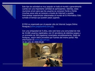 Este tipo de actividad es muy popular en todo el mundo y generalmente cuenta con una importante cantidad de participantes. Además, estas reuniones sirven para que los usuarios se conozcan frente a frente (muchas veces solo se conocen a través de Internet) y puedan intercambiar experiencias relacionadas al mundo de la informática. Esto sumado al tiempo que pueden pasar jugando.     El PGX es organizado por el popular sitio de Internet Juegos Online Paraguay ( www.juegosonline.com.py ).     Con una antigüedad de 9 años, esta web tiene una comunidad de más de 32.000 usuarios registrados, con 25 servidores de distintos juegos y un promedio de 500 jugadores conectados simultáneamente, todos de Paraguay, según datos proveídos por fuentes del mismo portal. Más información en  www.pgx.com.py . 16 de Julio de 2009 00:00 