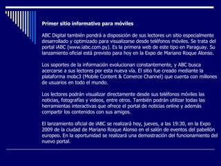 Primer sitio informativo para móviles ABC Digital también pondrá a disposición de sus lectores un sitio especialmente desarrollado y optimizado para visualizarse desde teléfonos móviles. Se trata del portal iABC (www.iabc.com.py). Es la primera web de este tipo en Paraguay. Su lanzamiento oficial está previsto para hoy en la Expo de Mariano Roque Alonso.  Los soportes de la información evolucionan constantemente, y ABC busca acercarse a sus lectores por esta nueva vía. El sitio fue creado mediante la plataforma mobc3 (Mobile Content & Comerce Channel) que cuenta con millones de usuarios en todo el mundo.  Los lectores podrán visualizar directamente desde sus teléfonos móviles las noticias, fotografías y videos, entre otros. También podrán utilizar todas las herramientas interactivas que ofrece el portal de noticias online y además compartir los contenidos con sus amigos.  El lanzamiento oficial de iABC se realizará hoy, jueves, a las 19:30, en la Expo 2009 de la ciudad de Mariano Roque Alonso en el salón de eventos del pabellón europeo. En la oportunidad se realizará una demostración del funcionamiento del nuevo portal.  