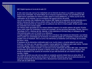 ABC Digital ingresa en la era de la web 2.0 El sitio web www.abc.com.py fue rediseñado con la intención de ofrecer a su público un espacio de lectura más confortable. Fue desarrollado por la empresa argentina Vincolo. Los periodistas de ABC Digital fueron capacitados de manera a poder operar la nueva plataforma. Lo mismo ocurrió con los webmasters de la empresa, que se encargarán del soporte técnico del portal.  Uno de los cambios más resaltantes que introduce ABC Digital es la separación de los contenidos de la edición impresa del diario y de su versión online. Uno de los botones del menú principal permite visualizar exclusivamente las noticias que se publicaron ese día en el diario papel. Al lado pueden verse los contenidos de la versión digital.  Las noticias están agrupadas de una manera distinta respecto a la versión anterior del portal. El lector ahora podrá visitar los contenidos a través de la portada y de las secciones Nacionales, Mundo, Ciencia y Tecnología (CyT), y Noticias del día. Además, el sitio abandona el formato blog y el destaque de las informaciones pasa a ser en función a su relevancia.  La página adopta nuevos elementos de la web 2.0 e introduce más espacios de interacción. Las noticias ahora pueden ser comentadas por los lectores. El contenido puede ser compartido a través de las redes sociales como el Facebook. Esto se suma a los elementos ya existentes como los blogs, las encuestas, los foros y otros.  El destaque de los elementos multimedia pasó a ser mucho mayor y el portal adquirió una nueva dinámica. Las fotos son más grandes y pueden crearse galerías de imágenes para cada noticia. También es posible agregar vídeos y otros elementos en prácticamente cualquier lugar.  Incluso ABC Digital renovó el diseño y la estructura de los clasificados del diario ABC Color. Implementó herramientas de búsqueda de acuerdo a criterios como rubro, subrubro y fecha de publicación. Esto brinda la posibilidad a los usuarios de encontrar lo que está buscando de una manera mucho más sencilla y rápida.  Las visitas del portal www.abc.com.py están en constante aumento desde hace ya varios años. El promedio actual de ingresos diarios únicos es de 120.000. Estimamos que con la reestructuración se superará ampliamente la mencionada cifra y alcanzaremos nuevos picos de visita. 16 de Julio de 2009 00:00 