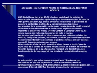 ABC LANZA HOY EL PRIMER PORTAL DE NOTICIAS PARA TELÉFONOS MÓVILES ABC Digital lanza hoy a las 19:30 el primer portal web de noticias de nuestro país, desarrollado y optimizado para teléfonos móviles. Se trata de iABC (www.iabc.com.py). El sitio ofrecerá a los usuarios la posibilidad de acceder a contenidos multimedia y compartirlos con los demás. Los soportes de la información evolucionan constantemente y ABC encontró una nueva manera de acercarse a sus lectores. El portal fue creado mediante la plataforma mobc3 (Mobile Content & Comerce Channel). La misma cuenta con millones de usuarios en todo el mundo.  Los lectores podrán visualizar directamente de sus teléfonos móviles las noticias, fotografías y videos, entre otros. También podrán utilizar todas las herramientas interactivas que ofrece el portal de noticias online y además compartir los contenidos con sus amigos.  El lanzamiento oficial de iABC se realizará hoy, jueves, a las 19:30 en la Expo 2009 de la ciudad de Mariano Roque Alonso, en el salón de eventos del Pabellón Europeo. En la oportunidad se realizará una demostración del funcionamiento del nuevo portal y se brindarán más detalles al respecto.  Mobc3 La suite mobc3, que se hace conocer con el lema “diseña una vez, desarróllalo en muchos dispositivos”, ofrece contenidos y servicios optimizados para iPhone, iPod, smartphones y hasta consolas de juegos con conexión a Internet. iABC fue diseñado a base de esta herramienta.  