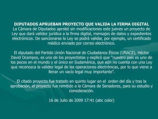 DIPUTADOS APRUEBAN PROYECTO QUE VALIDA LA FIRMA DIGITALLa Cámara de Diputados aprobó sin modificaciones este jueves un proyecto de Ley que dará validez jurídica a la firma digital, mensajes de datos y expedientes electrónicos. De sancionarse la Ley se podrá validar, por ejemplo, un certificado médico enviado por correo electrónico. El diputado del Partido Unión Nacional de Ciudadanos Éticos (UNACE), Héctor David Ocampos, es uno de los proyectistas y explicó que “nuestro país es uno de los pocos en el mundo y el único en Sudamérica, que aún no cuenta con una Ley que reconozca la validez legal de las operaciones electrónicas, por lo que viene a llenar un vacío legal muy importante”.El citado proyecto fue tratado en quinto lugar en el  orden del día y tras la aprobación, el proyecto fue remitido a la Cámara de Senadores, para su estudio y consideración.16 de Julio de 2009 17:41 (abc color)