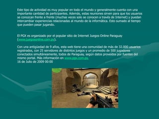 Este tipo de actividad es muy popular en todo el mundo y generalmente cuenta con una importante cantidad de participantes. Además, estas reuniones sirven para que los usuarios se conozcan frente a frente (muchas veces solo se conocen a través de Internet) y puedan intercambiar experiencias relacionadas al mundo de la informática. Esto sumado al tiempo que pueden pasar jugando.    El PGX es organizado por el popular sitio de Internet Juegos Online Paraguay (www.juegosonline.com.py).    Con una antigüedad de 9 años, esta web tiene una comunidad de más de 32.000 usuarios registrados, con 25 servidores de distintos juegos y un promedio de 500 jugadores conectados simultáneamente, todos de Paraguay, según datos proveídos por fuentes del mismo portal. Más información en www.pgx.com.py.16 de Julio de 2009 00:00