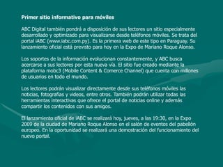 Primer sitio informativo para móvilesABC Digital también pondrá a disposición de sus lectores un sitio especialmente desarrollado y optimizado para visualizarse desde teléfonos móviles. Se trata del portal iABC (www.iabc.com.py). Es la primera web de este tipo en Paraguay. Su lanzamiento oficial está previsto para hoy en la Expo de Mariano Roque Alonso. Los soportes de la información evolucionan constantemente, y ABC busca acercarse a sus lectores por esta nueva vía. El sitio fue creado mediante la plataforma mobc3 (Mobile Content & Comerce Channel) que cuenta con millones de usuarios en todo el mundo. Los lectores podrán visualizar directamente desde sus teléfonos móviles las noticias, fotografías y videos, entre otros. También podrán utilizar todas las herramientas interactivas que ofrece el portal de noticias online y además compartir los contenidos con sus amigos. El lanzamiento oficial de iABC se realizará hoy, jueves, a las 19:30, en la Expo 2009 de la ciudad de Mariano Roque Alonso en el salón de eventos del pabellón europeo. En la oportunidad se realizará una demostración del funcionamiento del nuevo portal. 