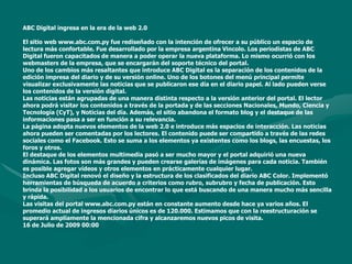 ABC Digital ingresa en la era de la web 2.0El sitio web www.abc.com.py fue rediseñado con la intención de ofrecer a su público un espacio de lectura más confortable. Fue desarrollado por la empresa argentina Vincolo. Los periodistas de ABC Digital fueron capacitados de manera a poder operar la nueva plataforma. Lo mismo ocurrió con los webmasters de la empresa, que se encargarán del soporte técnico del portal. Uno de los cambios más resaltantes que introduce ABC Digital es la separación de los contenidos de la edición impresa del diario y de su versión online. Uno de los botones del menú principal permite visualizar exclusivamente las noticias que se publicaron ese día en el diario papel. Al lado pueden verse los contenidos de la versión digital. Las noticias están agrupadas de una manera distinta respecto a la versión anterior del portal. El lector ahora podrá visitar los contenidos a través de la portada y de las secciones Nacionales, Mundo, Ciencia y Tecnología (CyT), y Noticias del día. Además, el sitio abandona el formato blog y el destaque de las informaciones pasa a ser en función a su relevancia. La página adopta nuevos elementos de la web 2.0 e introduce más espacios de interacción. Las noticias ahora pueden ser comentadas por los lectores. El contenido puede ser compartido a través de las redes sociales como el Facebook. Esto se suma a los elementos ya existentes como los blogs, las encuestas, los foros y otros. El destaque de los elementos multimedia pasó a ser mucho mayor y el portal adquirió una nueva dinámica. Las fotos son más grandes y pueden crearse galerías de imágenes para cada noticia. También es posible agregar vídeos y otros elementos en prácticamente cualquier lugar. Incluso ABC Digital renovó el diseño y la estructura de los clasificados del diario ABC Color. Implementó herramientas de búsqueda de acuerdo a criterios como rubro, subrubro y fecha de publicación. Esto brinda la posibilidad a los usuarios de encontrar lo que está buscando de una manera mucho más sencilla y rápida. Las visitas del portal www.abc.com.py están en constante aumento desde hace ya varios años. El promedio actual de ingresos diarios únicos es de 120.000. Estimamos que con la reestructuración se superará ampliamente la mencionada cifra y alcanzaremos nuevos picos de visita.16 de Julio de 2009 00:00