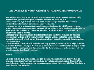 ABC LANZA HOY EL PRIMER PORTAL DE NOTICIAS PARA TELÉFONOS MÓVILESABC Digital lanza hoy a las 19:30 el primer portal web de noticias de nuestro país, desarrollado y optimizado para teléfonos móviles. Se trata de iABC (www.iabc.com.py). El sitio ofrecerá a los usuarios la posibilidad de acceder a contenidos multimedia y compartirlos con los demás.Los soportes de la información evolucionan constantemente y ABC encontró una nueva manera de acercarse a sus lectores. El portal fue creado mediante la plataforma mobc3 (Mobile Content & Comerce Channel). La misma cuenta con millones de usuarios en todo el mundo. Los lectores podrán visualizar directamente de sus teléfonos móviles las noticias, fotografías y videos, entre otros. También podrán utilizar todas las herramientas interactivas que ofrece el portal de noticias online y además compartir los contenidos con sus amigos. El lanzamiento oficial de iABC se realizará hoy, jueves, a las 19:30 en la Expo 2009 de la ciudad de Mariano Roque Alonso, en el salón de eventos del Pabellón Europeo. En la oportunidad se realizará una demostración del funcionamiento del nuevo portal y se brindarán más detalles al respecto. Mobc3La suite mobc3, que se hace conocer con el lema “diseña una vez, desarróllalo en muchos dispositivos”, ofrece contenidos y servicios optimizados para iPhone, iPod, smartphones y hasta consolas de juegos con conexión a Internet. iABC fue diseñado a base de esta herramienta. 