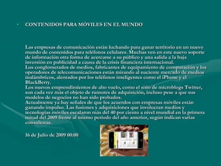 CONTENIDOS PARA MÓVILES EN EL MUNDO Las empresas de comunicación están luchando para ganar territorio en un nuevo mundo de contenidos para teléfonos celulares. Muchas ven en este nuevo soporte de información otra forma de acercarse a su público y una salida a la baja inversión en publicidad a causa de la crisis financiera internacional. Los conglomerados de medios, fabricantes de equipamiento de computación y los operadores de telecomunicaciones están mirando al naciente mercado de medios inalámbricos, alentados por los teléfonos inteligentes como el iPhone y el BlackBerry. Los nuevos emprendimientos de alto vuelo, como el sitio de microblogs Twitter, son cada vez más el objeto de rumores de adquisición, incluso pese a que sus modelos de negocios no han sido probados. Actualmente ya hay señales de que los acuerdos con empresas móviles están ganando impulso. Las fusiones y adquisiciones que involucran medios y tecnologías móviles escalaron más del 40 por ciento a nivel mundial en la primera mitad del 2009 frente al mismo periodo del año anterior, según indican varias consultoras.	16 de Julio de 2009 00:00