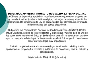 DIPUTADOS APRUEBAN PROYECTO QUE VALIDA LA FIRMA DIGITALLa Cámara de Diputados aprobó sin modificaciones este jueves un proyecto de Ley que dará validez jurídica a la firma digital, mensajes de datos y expedientes electrónicos. De sancionarse la Ley se podrá validar, por ejemplo, un certificado médico enviado por correo electrónico. El diputado del Partido Unión Nacional de Ciudadanos Éticos (UNACE), Héctor David Ocampos, es uno de los proyectistas y explicó que “nuestro país es uno de los pocos en el mundo y el único en Sudamérica, que aún no cuenta con una Ley que reconozca la validez legal de las operaciones electrónicas, por lo que viene a llenar un vacío legal muy importante”.El citado proyecto fue tratado en quinto lugar en el  orden del día y tras la aprobación, el proyecto fue remitido a la Cámara de Senadores, para su estudio y consideración.16 de Julio de 2009 17:41 (abc color)