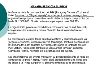 MAÑANA SE INICIA EL PGX 4Mañana se inicia la cuarta edición del PGX (Paraguay Gamers eXpo) en el Hotel Excelsior. La “Mega Lanparty” se extenderá hasta el domingo. Los organizadores preparan competencias de distintos juegos con premios de hasta G. 1.500.000. El salón estará equipado para unas 500 PCs. La organización proveerá comodidades como conexión en red, Internet, energía eléctrica asientos y mesas. También habrá computadores en alquiler.    La convocatoria es para todos aquellos fanáticos y obsesionados por los juegos electrónicos, la informática y la tecnología. También pueden asistir los aficionados a las consolas de videojuegos como el Nintendo Wii o la Play Station. “Entre ellos también se van a armar torneos”, comentó Giampaolo Ficorilli, miembro de la organización del evento.    Los organizadores del evento mostraron su preocupación ante el riego de contagio de la gripe A H1N1. Ficorilli pidió especialmente a la gente que no asista a la “Mega Lanparty” si presenta síntomas de la enfermedad.       