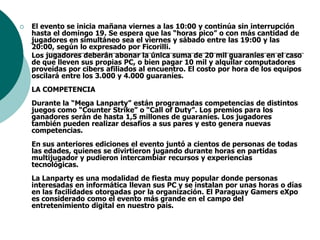 El evento se inicia mañana viernes a las 10:00 y continúa sin interrupción hasta el domingo 19. Se espera que las “horas pico” o con más cantidad de jugadores en simultáneo sea el viernes y sábado entre las 19:00 y las 20:00, según lo expresado por Ficorilli.   Los jugadores deberán abonar la única suma de 20 mil guaraníes en el caso de que lleven sus propias PC, o bien pagar 10 mil y alquilar computadores proveídas por cibers afiliados al encuentro. El costo por hora de los equipos oscilará entre los 3.000 y 4.000 guaraníes.    LA COMPETENCIADurante la “Mega Lanparty” están programadas competencias de distintos juegos como “Counter Strike” o “Call of Duty”. Los premios para los ganadores serán de hasta 1,5 millones de guaraníes. Los jugadores también pueden realizar desafíos a sus pares y esto genera nuevas competencias.    En sus anteriores ediciones el evento juntó a cientos de personas de todas las edades, quienes se divirtieron jugando durante horas en partidas multijugador y pudieron intercambiar recursos y experiencias tecnológicas.    La Lanparty es una modalidad de fiesta muy popular donde personas interesadas en informática llevan sus PC y se instalan por unas horas o días en las facilidades otorgadas por la organización. El Paraguay Gamers eXpo es considerado como el evento más grande en el campo del entretenimiento digital en nuestro país.    