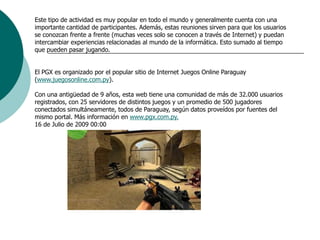 Este tipo de actividad es muy popular en todo el mundo y generalmente cuenta con una importante cantidad de participantes. Además, estas reuniones sirven para que los usuarios se conozcan frente a frente (muchas veces solo se conocen a través de Internet) y puedan intercambiar experiencias relacionadas al mundo de la informática. Esto sumado al tiempo que pueden pasar jugando.    El PGX es organizado por el popular sitio de Internet Juegos Online Paraguay (www.juegosonline.com.py).    Con una antigüedad de 9 años, esta web tiene una comunidad de más de 32.000 usuarios registrados, con 25 servidores de distintos juegos y un promedio de 500 jugadores conectados simultáneamente, todos de Paraguay, según datos proveídos por fuentes del mismo portal. Más información en www.pgx.com.py.16 de Julio de 2009 00:00