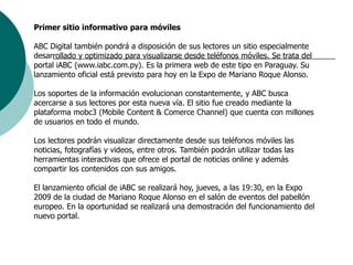 Primer sitio informativo para móvilesABC Digital también pondrá a disposición de sus lectores un sitio especialmente desarrollado y optimizado para visualizarse desde teléfonos móviles. Se trata del portal iABC (www.iabc.com.py). Es la primera web de este tipo en Paraguay. Su lanzamiento oficial está previsto para hoy en la Expo de Mariano Roque Alonso. Los soportes de la información evolucionan constantemente, y ABC busca acercarse a sus lectores por esta nueva vía. El sitio fue creado mediante la plataforma mobc3 (Mobile Content & Comerce Channel) que cuenta con millones de usuarios en todo el mundo. Los lectores podrán visualizar directamente desde sus teléfonos móviles las noticias, fotografías y videos, entre otros. También podrán utilizar todas las herramientas interactivas que ofrece el portal de noticias online y además compartir los contenidos con sus amigos. El lanzamiento oficial de iABC se realizará hoy, jueves, a las 19:30, en la Expo 2009 de la ciudad de Mariano Roque Alonso en el salón de eventos del pabellón europeo. En la oportunidad se realizará una demostración del funcionamiento del nuevo portal. 