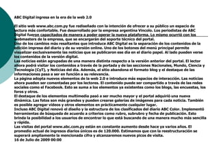 ABC Digital ingresa en la era de la web 2.0El sitio web www.abc.com.py fue rediseñado con la intención de ofrecer a su público un espacio de lectura más confortable. Fue desarrollado por la empresa argentina Vincolo. Los periodistas de ABC Digital fueron capacitados de manera a poder operar la nueva plataforma. Lo mismo ocurrió con los webmasters de la empresa, que se encargarán del soporte técnico del portal. Uno de los cambios más resaltantes que introduce ABC Digital es la separación de los contenidos de la edición impresa del diario y de su versión online. Uno de los botones del menú principal permite visualizar exclusivamente las noticias que se publicaron ese día en el diario papel. Al lado pueden verse los contenidos de la versión digital. Las noticias están agrupadas de una manera distinta respecto a la versión anterior del portal. El lector ahora podrá visitar los contenidos a través de la portada y de las secciones Nacionales, Mundo, Ciencia y Tecnología (CyT), y Noticias del día. Además, el sitio abandona el formato blog y el destaque de las informaciones pasa a ser en función a su relevancia. La página adopta nuevos elementos de la web 2.0 e introduce más espacios de interacción. Las noticias ahora pueden ser comentadas por los lectores. El contenido puede ser compartido a través de las redes sociales como el Facebook. Esto se suma a los elementos ya existentes como los blogs, las encuestas, los foros y otros. El destaque de los elementos multimedia pasó a ser mucho mayor y el portal adquirió una nueva dinámica. Las fotos son más grandes y pueden crearse galerías de imágenes para cada noticia. También es posible agregar vídeos y otros elementos en prácticamente cualquier lugar. Incluso ABC Digital renovó el diseño y la estructura de los clasificados del diario ABC Color. Implementó herramientas de búsqueda de acuerdo a criterios como rubro, subrubro y fecha de publicación. Esto brinda la posibilidad a los usuarios de encontrar lo que está buscando de una manera mucho más sencilla y rápida. Las visitas del portal www.abc.com.py están en constante aumento desde hace ya varios años. El promedio actual de ingresos diarios únicos es de 120.000. Estimamos que con la reestructuración se superará ampliamente la mencionada cifra y alcanzaremos nuevos picos de visita.16 de Julio de 2009 00:00