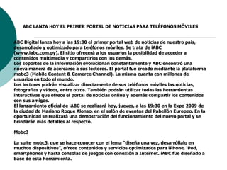 ABC LANZA HOY EL PRIMER PORTAL DE NOTICIAS PARA TELÉFONOS MÓVILESABC Digital lanza hoy a las 19:30 el primer portal web de noticias de nuestro país, desarrollado y optimizado para teléfonos móviles. Se trata de iABC (www.iabc.com.py). El sitio ofrecerá a los usuarios la posibilidad de acceder a contenidos multimedia y compartirlos con los demás.Los soportes de la información evolucionan constantemente y ABC encontró una nueva manera de acercarse a sus lectores. El portal fue creado mediante la plataforma mobc3 (Mobile Content & Comerce Channel). La misma cuenta con millones de usuarios en todo el mundo. Los lectores podrán visualizar directamente de sus teléfonos móviles las noticias, fotografías y videos, entre otros. También podrán utilizar todas las herramientas interactivas que ofrece el portal de noticias online y además compartir los contenidos con sus amigos. El lanzamiento oficial de iABC se realizará hoy, jueves, a las 19:30 en la Expo 2009 de la ciudad de Mariano Roque Alonso, en el salón de eventos del Pabellón Europeo. En la oportunidad se realizará una demostración del funcionamiento del nuevo portal y se brindarán más detalles al respecto. Mobc3La suite mobc3, que se hace conocer con el lema “diseña una vez, desarróllalo en muchos dispositivos”, ofrece contenidos y servicios optimizados para iPhone, iPod, smartphones y hasta consolas de juegos con conexión a Internet. iABC fue diseñado a base de esta herramienta. 