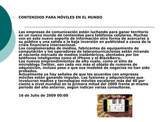CONTENIDOS PARA MÓVILES EN EL MUNDO Las empresas de comunicación están luchando para ganar territorio en un nuevo mundo de contenidos para teléfonos celulares. Muchas ven en este nuevo soporte de información otra forma de acercarse a su público y una salida a la baja inversión en publicidad a causa de la crisis financiera internacional. Los conglomerados de medios, fabricantes de equipamiento de computación y los operadores de telecomunicaciones están mirando al naciente mercado de medios inalámbricos, alentados por los teléfonos inteligentes como el iPhone y el BlackBerry. Los nuevos emprendimientos de alto vuelo, como el sitio de microblogs Twitter, son cada vez más el objeto de rumores de adquisición, incluso pese a que sus modelos de negocios no han sido probados. Actualmente ya hay señales de que los acuerdos con empresas móviles están ganando impulso. Las fusiones y adquisiciones que involucran medios y tecnologías móviles escalaron más del 40 por ciento a nivel mundial en la primera mitad del 2009 frente al mismo periodo del año anterior, según indican varias consultoras.	16 de Julio de 2009 00:00
