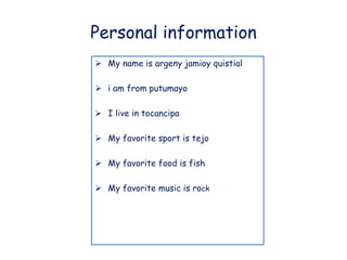 Personal information 
 My name is argeny jamioy quistial 
 i am from putumayo 
 I live in tocancipa 
 My favorite sport is tejo 
 My favorite food is fish 
 My favorite music is rock 
 
