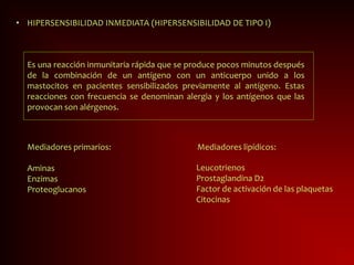 • HIPERSENSIBILIDAD INMEDIATA (HIPERSENSIBILIDAD DE TIPO I)
Es una reacción inmunitaria rápida que se produce pocos minutos después
de la combinación de un antígeno con un anticuerpo unido a los
mastocitos en pacientes sensibilizados previamente al antígeno. Estas
reacciones con frecuencia se denominan alergia y los antígenos que las
provocan son alérgenos.
Mediadores primarios:
Aminas
Enzimas
Proteoglucanos
Mediadores lipídicos:
Leucotrienos
Prostaglandina D2
Factor de activación de las plaquetas
Citocinas
 