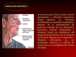 ANAFILAXIA SISTÉMICA
se caracteriza por shock vascular, edema
generalizado y dificultad respiratoria.
Puede aparecer en individuos
sensibilizados en contextos hospitalarios
después de la administración de
proteínas extrañas (p. ej., antisueros),
hormonas, enzimas, polisacáridos y
fármacos (como los antibióticos del
grupo de la penicilina), o en el contexto
comunitario después de la exposición a
alérgenos alimentarios (p. ej.,
cacahuetes, marisco) o a toxinas de
insectos (p. ej., los antígenos del veneno
de abeja).
 