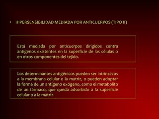 Está mediada por anticuerpos dirigidos contra
antígenos existentes en la superficie de las células o
en otros componentes del tejido.
• HIPERSENSIBILIDAD MEDIADA POR ANTICUERPOS (TIPO II)
Los determinantes antigénicos pueden ser intrínsecos
a la membrana celular o la matriz, o pueden adoptar
la forma de un antígeno exógeno, como el metabolito
de un fármaco, que queda adsorbido a la superficie
celular o a la matriz.
 