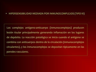 • HIPERSENSIBILIDAD MEDIADA POR INMUNOCOMPLEJOS (TIPO III)
Los complejos antígeno-anticuerpo (inmunocomplejos) producen
lesión tisular principalmente generando inflamación en los lugares
de depósito. La reacción patológica se inicia cuando el antígeno se
combina con anticuerpos dentro de la circulación (inmunocomplejos
circulantes), y los inmunocomplejos se depositan típicamente en las
paredes vasculares.
 