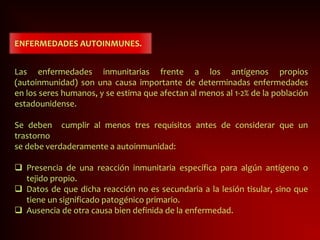 ENFERMEDADES AUTOINMUNES.
Las enfermedades inmunitarias frente a los antígenos propios
(autoinmunidad) son una causa importante de determinadas enfermedades
en los seres humanos, y se estima que afectan al menos al 1-2% de la población
estadounidense.
Se deben cumplir al menos tres requisitos antes de considerar que un
trastorno
se debe verdaderamente a autoinmunidad:
 Presencia de una reacción inmunitaria específica para algún antígeno o
tejido propio.
 Datos de que dicha reacción no es secundaria a la lesión tisular, sino que
tiene un significado patogénico primario.
 Ausencia de otra causa bien definida de la enfermedad.
 
