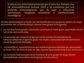 El sida es una enfermedad producida por el retrovirus llamado virus
de inmunodeficiencia humana (VIH) y se caracteriza por una
profunda inmunodepresión que da lugar a infecciones
oportunistas, neoplasias secundarias y manifestaciones
neurológicas.
Estudios epidemiológicos en los EE. UU. han identificado cinco grupos de adultos con riesgo
de presentar sida. La distribución por casos en estos grupos es la siguiente:
• Los hombres homosexuales o bisexuales constituyen el mayor grupo, suponiendo más del
50% de los casos notificados.
• Los pacientes que consumen drogas por vía intravenosa sin antecedentes de
homosexualidad son el siguiente grupo más amplio y representan aproximadamente el
20% de los pacientes infectados.
• Los hemofílicos , especialmente los que recibieron grandes cantidades de concentrados
de factor VIII o de factor IX antes de 1985, suponen aproximadamente el 0,5% de los casos.
• Los contactos heterosexuales de los miembros de otros grupos de riesgo elevado
(principalmente consumidores de drogas por vía intravenosa)
 
