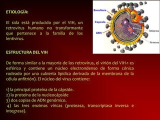 ETIOLOGÍA:
El sida está producido por el VIH, un
retrovirus humano no transformante
que pertenece a la familia de los
lentivirus.
ESTRUCTURA DEL VIH
De forma similar a la mayoría de los retrovirus, el virión del VIH-1 es
esférico y contiene un núcleo electrondenso de forma cónica
rodeado por una cubierta lipídica derivada de la membrana de la
célula anfitrión). El núcleo del virus contiene:
1) la principal proteína de la cápside.
2) la proteína de la nucleocápside
3) dos copias de ADN genómico.
4) las tres enzimas víricas (proteasa, transcriptasa inversa e
integrasa).
 