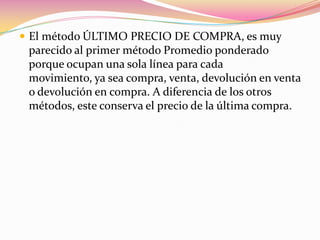 El método ÚLTIMO PRECIO DE COMPRA, es muy parecido al primer método Promedio ponderado porque ocupan una sola línea para cada movimiento, ya sea compra, venta, devolución en venta o devolución en compra. A diferencia de los otros métodos, este conserva el precio de la última compra.