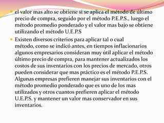 el valor mas alto se obtiene si se aplica el método de último precio de compra, seguido por el método P.E.P.S., luego el método promedio ponderado y el valor mas bajo se obtiene utilizando el método U.E.P.SExisten diversos criterios para aplicar tal o cual método, como se indicó antes, en tiempos inflacionarios algunos empresarios consideran muy útil aplicar el método último precio de compra, para mantener actualizados los costos de sus inventarios con los precios de mercado, otros pueden considerar que mas práctico es el método P.E.P.S. Algunas empresas prefieren manejar sus inventarios con el método promedio ponderado que es uno de los mas utilizados y otros cuantos prefieren aplicar el método U.E.P.S. y mantener un valor mas conservador en sus inventarios.