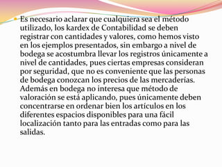 Es necesario aclarar que cualquiera sea el método utilizado, los kardex de Contabilidad se deben registrar con cantidades y valores, como hemos visto en los ejemplos presentados, sin embargo a nivel de bodega se acostumbra llevar los registros únicamente a nivel de cantidades, pues ciertas empresas consideran por seguridad, que no es conveniente que las personas de bodega conozcan los precios de las mercaderías. Además en bodega no interesa que método de valoración se está aplicando, pues únicamente deben concentrarse en ordenar bien los artículos en los diferentes espacios disponibles para una fácil localización tanto para las entradas como para las salidas.