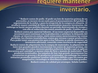Razones por las cuales se requiere mantener inventario.* Reducir costos de pedir. Al pedir un lote de materias primas de un proveedor, se incurre en un costo para el procesamiento del pedido, el seguimiento de la orden, y para la recepción de la compra en almacén. Al producir mayor cantidad de lotes, se mantendrán mayores inventarios, sin embargo se harán menos pedidos durante un periodo determinado de tiempo y con ello se reducirán los costos anuales de pedir. (Gaither 2000)Reducir costos por material faltante. Al no tener material disponible en inventario para continuar con la producción o satisfacer la demanda del cliente, se incurren en costos. entre estos costos mencionamos las ventas perdidas, los clientes insatisfechos, costos por retrasar o parar producción. Para poder tener una protección para evitar faltantes se puede mantener un inventario adicional, conocido como inventario de seguridadReducir costos de adquisición En la compra de materiales, la adquisición de lotes más grandes pueden incrementar los costos de materias primas, sin embargo los costos menores pueden reducirse debido a que se aplican descuentos por cantidad y a menor costo de flete y manejo de materiales. Para productos terminados, los tamaños de lote más grande incrementan los inventarios en proceso y de productos terminados, sin embargo los costos unitarios promedio pudieran resultar inferiores debido a que los costos por maquinaria y tecnología se distribuyen sobre lotes más grandes.Reducir costos de calidad por arranque. Señala Gaither: