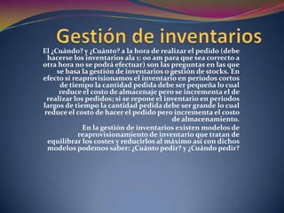 Gestión de inventariosEl ¿Cuándo? y ¿Cuánto? a la hora de realizar el pedido (debe hacerse los inventarios ala 1: 00 am para que sea correcto a otra hora no se podrá efectuar) son las preguntas en las que se basa la gestión de inventarios o gestión de stocks. En efecto si reaprovisionamos el inventario en periodos cortos de tiempo la cantidad pedida debe ser pequeña lo cual reduce el costo de almacenaje pero se incrementa el de realizar los pedidos; si se repone el inventario en periodos largos de tiempo la cantidad pedida debe ser grande lo cual reduce el costo de hacer el pedido pero incrementa el costo de almacenamiento.En la gestión de inventarios existen modelos de reaprovisionamiento de inventario que tratan de equilibrar los costes y reducirlos al máximo así con dichos modelos podemos saber: ¿Cuánto pedir? y ¿Cuándo pedir?