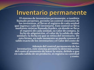 Inventario permanenteEl sistema de inventarios permanente, o también llamado perpetuo, permite un control constante de los inventaros, al llevar el registro de cada unidad que ingresa y sale del inventario. Este control se lleva mediante tarjetas llamada Kardex, en donde se lleva el registro de cada unidad, su valor de compra, la fecha de adquisición, el valor de la salida de cada unidad y la fecha en que se retira del inventario. De esta forma, en todo momento se puede conocer el saldo exacto de los inventarios y el valor del costo de venta.Además del control permanente de los inventarios, este sistema permite la determinación del costo al momento de hacer la venta, debido a que en cada salida de un producto, es registra su cantidad y costo.