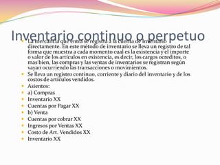 Inventario continuo o perpetuoLa mercancía que entra se registra a la cuenta de Inventario directamente. En este método de inventario se lleva un registro de tal forma que muestra a cada momento cual es la existencia y el importe o valor de los artículos en existencia, es decir, los cargos ocreditos, o mas bien, las compras y las ventas de inventarios se registran según vayan ocurriendo las transacciones o movimientos.Se lleva un registro continuo, corriente y diario del inventario y de los costos de artículos vendidos.Asientos:a) ComprasInventario XXCuentas por Pagar XXb) VentaCuentas por cobrar XXIngresos por Ventas XXCosto de Art. Vendidos XXInventario XX