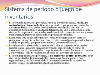 Sistema de periodo o juego de inventariosEl sistema de inventarios periódico, como su nombre lo indica, realiza un control cada determinado tiempo o periodo, y para eso es necesario hacer un conteo físico. Para poder determinar con exactitud la cantidad de inventarios disponibles en una fecha determinada. Con la utilización de este sistema, la empresa no puede saber en determinado momento cuantos son sus mercancías, ni cuanto es el costo de los productos vendidos.La empresa solo puede saber tanto el inventario exacto como el costo de venta, en el momento de hacer un conteo físico, lo cual por lo general se hace al final de un periodo, que puedes ser mensual, semestral o anual.Para determinar el costo de las ventas realizadas en un periodo, es preciso realizar lo que llamamos Juego de inventarios que consiste en tomar el inventario inicial, y sumarles las compras, restarle las devoluciones en compras y el inventario final. El resultado es el costo de las ventas del periodo.El sistema de inventarios periódico, al no ejercer un control constante, es un sistema que facilita la perdida del los inventarios. Solo se pueden hacer seguimientos y verificaciones al final de un periodo cuando se hacen los conteos físicos, lo cual permite o facilita posibles fraudes.