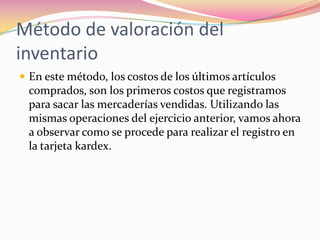 Método de valoración del inventarioEn este método, los costos de los últimos artículos comprados, son los primeros costos que registramos para sacar las mercaderías vendidas. Utilizando las mismas operaciones del ejercicio anterior, vamos ahora a observar como se procede para realizar el registro en la tarjeta kardex.