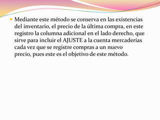 Mediante este método se conserva en las existencias del inventario, el precio de la última compra, en este registro la columna adicional en el lado derecho, que sirve para incluir el AJUSTE a la cuenta mercaderías cada vez que se registre compras a un nuevo precio, pues este es el objetivo de este método.