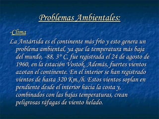 Problemas Ambientales:Problemas Ambientales:
--ClimaClima
La Antártida es el continente más frío y esto genera unLa Antártida es el continente más frío y esto genera un
problema ambiental, ya que la temperatura más bajaproblema ambiental, ya que la temperatura más baja
del mundo, -88, 3° C, fue registrada el 24 de agosto dedel mundo, -88, 3° C, fue registrada el 24 de agosto de
1960, en la estación Vostok. Además, fuertes vientos1960, en la estación Vostok. Además, fuertes vientos
azotan el continente. En el interior se han registradoazotan el continente. En el interior se han registrado
vientos de hasta 320 Km./h. Estos vientos soplan envientos de hasta 320 Km./h. Estos vientos soplan en
pendiente desde el interior hacia la costa y,pendiente desde el interior hacia la costa y,
combinados con las bajas temperaturas, creancombinados con las bajas temperaturas, crean
peligrosas ráfagas de viento helado.peligrosas ráfagas de viento helado.
 