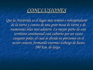 CONCLUSIONESCONCLUSIONES
Que la Antártida es el lugar más remoto e inhospitalarioQue la Antártida es el lugar más remoto e inhospitalario
de la tierra y consta de una gran masa de tierra y dede la tierra y consta de una gran masa de tierra y de
numerosas islas mar adentro. La mayor parte de estenumerosas islas mar adentro. La mayor parte de este
territorio continental está cubierto por un vastoterritorio continental está cubierto por un vasto
casquete polar, el cual se divide en porciones en elcasquete polar, el cual se divide en porciones en el
sector costero, formando enormes icebergs de hastasector costero, formando enormes icebergs de hasta
200 Km. de largo.200 Km. de largo.
 