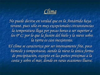 ClimaClima
No puede decirse en verdad que en la Antártida hayaNo puede decirse en verdad que en la Antártida haya
verano, pues sólo en muy excepcionales circunstanciasverano, pues sólo en muy excepcionales circunstancias
la temperatura llega por pocas horas a ser superior ala temperatura llega por pocas horas a ser superior a
los 0º C, por lo que la fusión del hielo y la nieve sobrelos 0º C, por lo que la fusión del hielo y la nieve sobre
la tierra es casi inexistente.la tierra es casi inexistente.
El clima se caracteriza por ser intensamente frío, pocoEl clima se caracteriza por ser intensamente frío, poco
húmedo y tempestuoso, siendo la nieve la única formahúmedo y tempestuoso, siendo la nieve la única forma
de precipitación, excepto en las partes próximas a lade precipitación, excepto en las partes próximas a la
costa y sobre el mar, donde en raras ocasiones llueve.costa y sobre el mar, donde en raras ocasiones llueve.
 