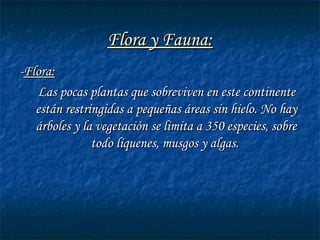 Flora y Fauna:Flora y Fauna:
--Flora:Flora:
Las pocas plantas que sobreviven en este continenteLas pocas plantas que sobreviven en este continente
están restringidas a pequeñas áreas sin hielo. No hayestán restringidas a pequeñas áreas sin hielo. No hay
árboles y la vegetación se limita a 350 especies, sobreárboles y la vegetación se limita a 350 especies, sobre
todo líquenes, musgos y algas.todo líquenes, musgos y algas.
 