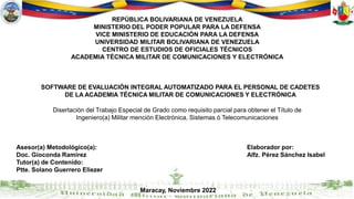 REPÚBLICA BOLIVARIANA DE VENEZUELA
MINISTERIO DEL PODER POPULAR PARA LA DEFENSA
VICE MINISTERIO DE EDUCACIÓN PARA LA DEFENSA
UNIVERSIDAD MILITAR BOLIVARIANA DE VENEZUELA
CENTRO DE ESTUDIOS DE OFICIALES TÉCNICOS
ACADEMIA TÉCNICA MILITAR DE COMUNICACIONES Y ELECTRÓNICA
SOFTWARE DE EVALUACIÓN INTEGRAL AUTOMATIZADO PARA EL PERSONAL DE CADETES
DE LA ACADEMIA TÉCNICA MILITAR DE COMUNICACIONES Y ELECTRÓNICA
Disertación del Trabajo Especial de Grado como requisito parcial para obtener el Título de
Ingeniero(a) Militar mención Electrónica, Sistemas ó Telecomunicaciones
Asesor(a) Metodológico(a):
Doc. Gioconda Ramírez
Tutor(a) de Contenido:
Ptte. Solano Guerrero Eliezer
Elaborador por:
Alfz. Pérez Sánchez Isabel
Maracay, Noviembre 2022
 