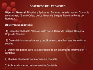  
OBJETIVOS DEL PROYECTO
Objetivo General: Diseñar y Aplicar un Sistema de Información Contable 
en el Abasto “Santo Cristo de La Grita” de Belquis Ramona Rojas de 
Ramírez.
 
Objetivos Específicos:
 
 1) Describir el Abasto “Santo Cristo de La Grita” de Belquis Ramona 
Rojas de Ramírez.
 2) Descubrir las necesidades y debilidades contables  que tiene dicha 
entidad.
3) Definir los pasos para la elaboración de un sistema de información 
contable. 
4) Diseñar el sistema de información contable.
5) Aplicar el sistema de información Contable.
 