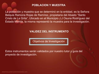 POBLACION Y MUESTRA
La población y muestra que se determinó en la entidad, es la Señora 
Belquis Ramona Rojas de Ramírez, propietaria del Abasto “Santo 
Cristo de La Grita”, Ubicado en el Municipio J.J Osuna Rodríguez del 
Estado Mérida, la misma representó la muestra para la investigación.
VALIDEZ DEL INSTRUMENTO
Objetivos de Investigación
Estos instrumentos serán validados por nuestro tutor y guía del 
proyecto de investigación.
 