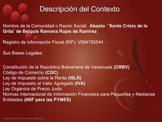 Nombre de la Comunidad o Razón Social: Abasto ´´Santo Cristo de la
Grita¨ de Belquis Ramona Rojas de Ramírez
Registro de Información Fiscal (RIF): V094793544.
Sus Bases Legales:
Constitución de la República Bolivariana de Venezuela (CRBV)
Código de Comercio (CDC)
Ley de Impuesto sobre la Renta (ISLR)
Ley de Impuesto al Valor Agregado (IVA)
Ley Orgánica de Precio Justo
Normas Internacional de Información Financiera para Pequeñas y Medianas
Entidades (NIIF para las PYMES)
Descripción del Contexto
 